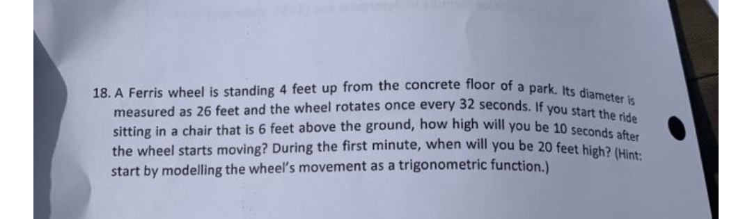 18. A Ferris wheel is standing 4 feet up from the concrete floor of a park. Its diameter is
measured as 26 feet and the wheel rotates once every 32 seconds. If you start the ride
sitting in a chair that is 6 feet above the ground, how high will you be 10 seconds after
the wheel starts moving? During the first minute, when will you be 20 feet high? (Hint:
start by modelling the wheel's movement as a trigonometric function.)