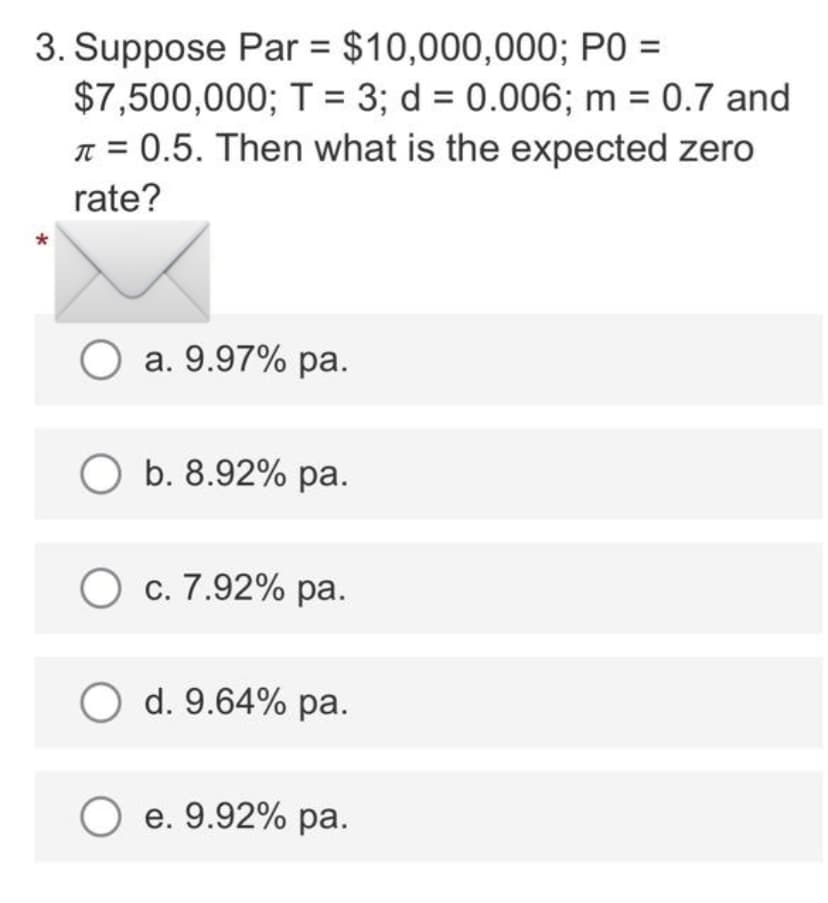 3. Suppose Par = $10,000,000; PO =
$7,500,000; T = 3; d = 0.006; m = 0.7 and
π = 0.5. Then what is the expected zero
rate?
*
O a. 9.97% pa.
O b. 8.92% pa.
O c. 7.92% pa.
O d. 9.64% pa.
O e. 9.92% pa.