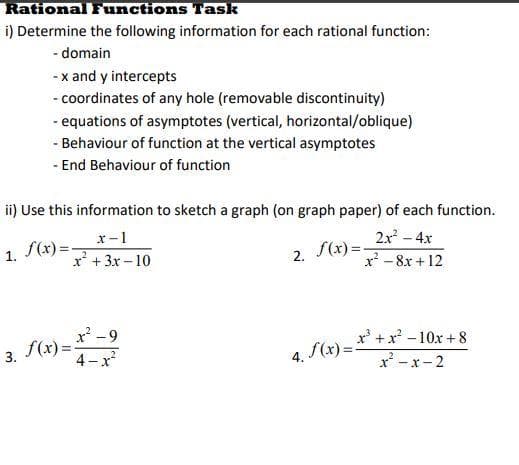Rational Functions Task
i) Determine the following information for each rational function:
- domain
-x and y intercepts
- coordinates of any hole (removable discontinuity)
- equations of asymptotes (vertical, horizontal/oblique)
1.
- Behaviour of function at the vertical asymptotes
- End Behaviour of function
ii) Use this information to sketch a graph (on graph paper) of each function.
x-1
2x² - 4x
f(x)=
f(x)=-
x² + 3x-10
x²8x+12
3. f(x) =
x²-9
4-x²
2.
4. f(x)=
x³+x²-10x+8
x²-x-2