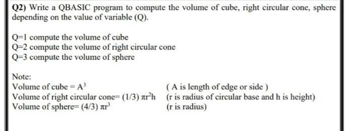 Q2) Write a QBASIC program to compute the volume of cube, right circular cone, sphere
depending on the value of variable (Q).
Q=1 compute the volume of cube
Q=2 compute the volume of right circular cone
Q=3 compute the volume of sphere
Note:
Volume of cube =A³
(A is length of edge or side)
Volume of right circular cone= (1/3) +r²h
Volume of sphere (4/3) zr³
(r is radius of circular base and h is height)
(r is radius)