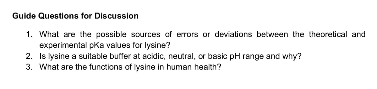 Guide Questions for Discussion
1. What are the possible sources of errors or deviations between the theoretical and
experimental pKa values for lysine?
2. Is lysine a suitable buffer at acidic, neutral, or basic pH range and why?
3. What are the functions of lysine in human health?
