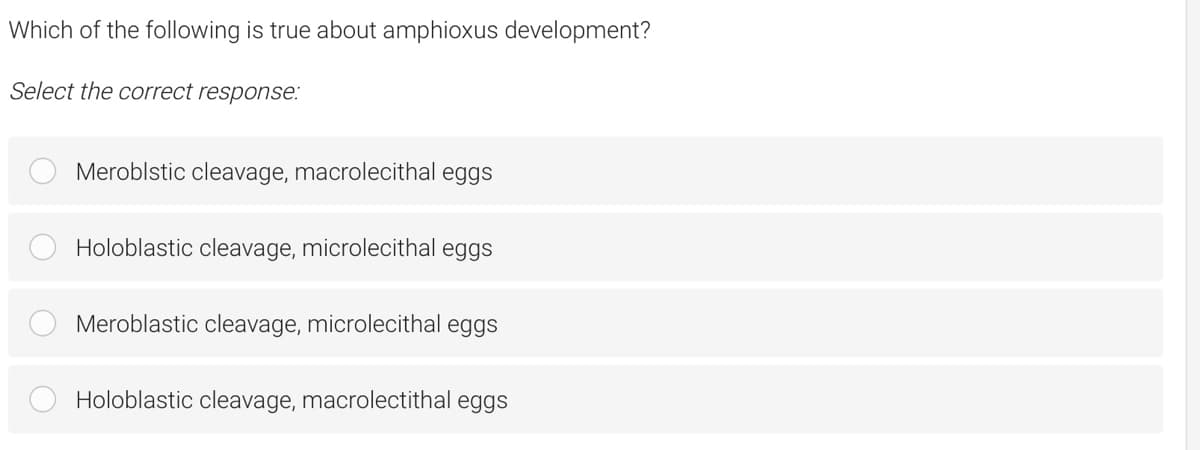 Which of the following is true about amphioxus development?
Select the correct response:
Meroblstic cleavage, macrolecithal eggs
Holoblastic cleavage, microlecithal eggs
Meroblastic cleavage, microlecithal eggs
Holoblastic cleavage, macrolectithal eggs
