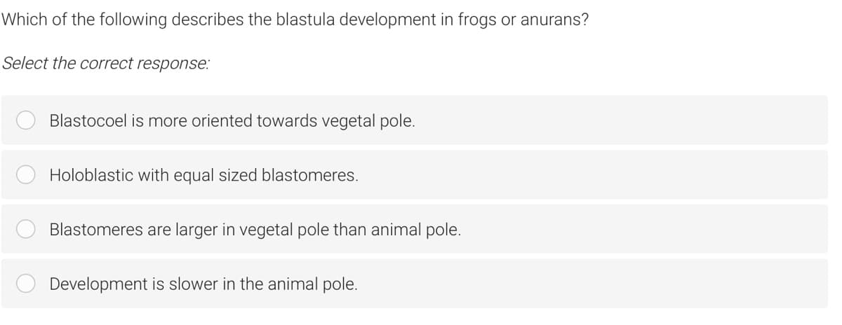Which of the following describes the blastula development in frogs or anurans?
Select the correct response:
Blastocoel is more oriented towards vegetal pole.
Holoblastic with equal sized blastomeres.
Blastomeres are larger in vegetal pole than animal pole.
Development is slower in the animal pole.
