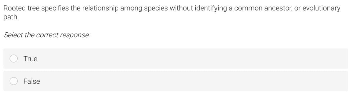 Rooted tree specifies the relationship among species without identifying a common ancestor, or evolutionary
path.
Select the correct response:
True
False
