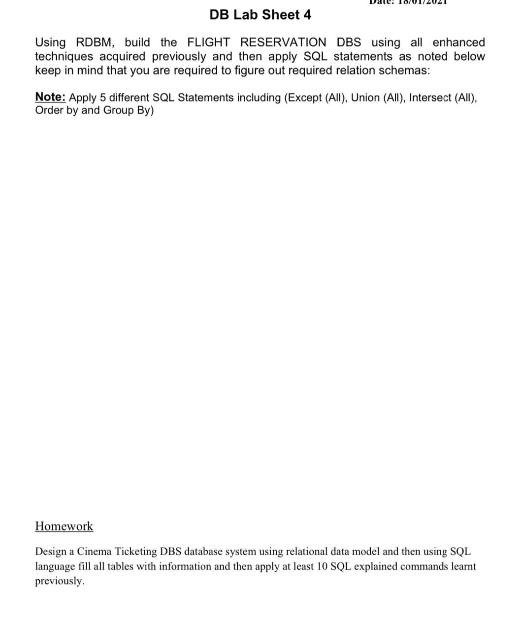 DB Lab Sheet 4
Using RDBM, build the FLIGHT RESERVATION DBS using all enhanced
techniques acquired previously and then apply SQL statements as noted below
keep in mind that you are required to figure out required relation schemas:
Note: Apply 5 different SQL Statements including (Except (All), Union (All), Intersect (All),
Order by and Group By)
Homework
Design a Cinema Ticketing DBS database system using relational data model and then using SQL
language fill all tables with information and then apply at least 10 SQL explained commands learnt
previously.
