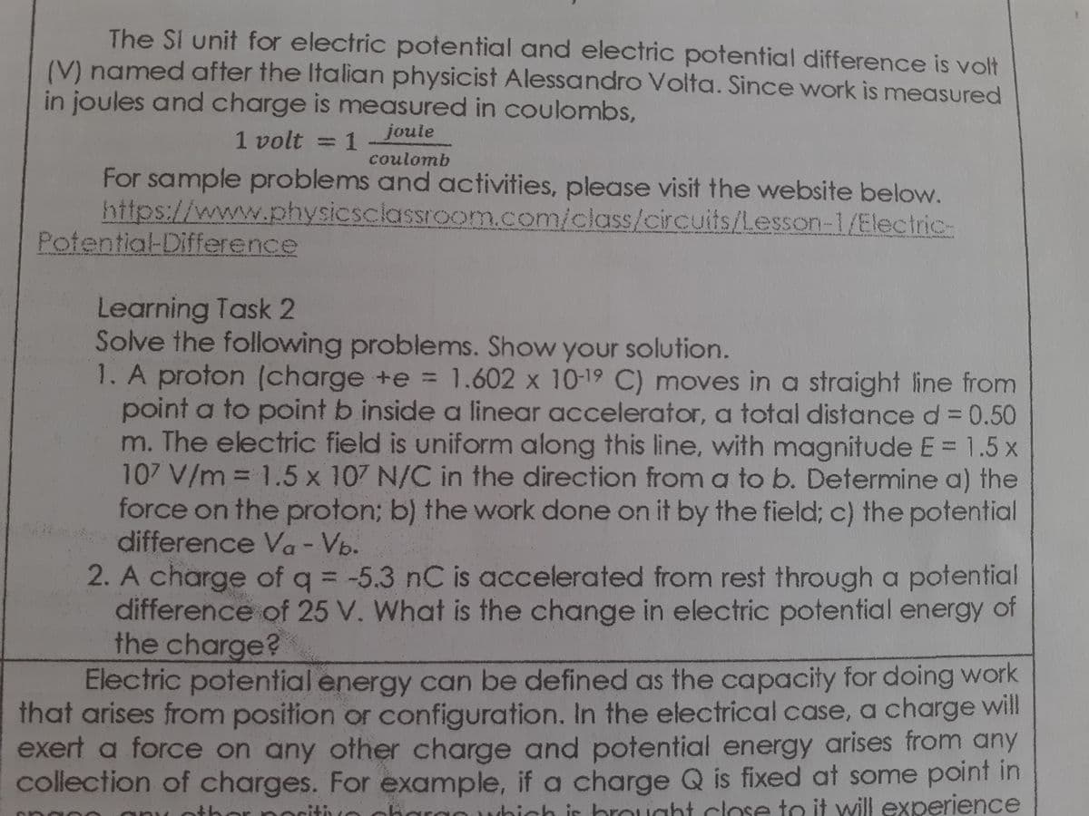 The SI unit for electric potential and electric potential difference is volt
(V) named after the Italian physicist Alessandro Volta. Since work is measured
in joules and charge is measured in coulombs,
1 volt = 1
joule
%3D
coulomb
For sample problems and activities, please visit the website below.
https://www.physicsciassroom.com/class/circuits/Lesson-1/Electric-
Potential-Difference
Learning Task 2
Solve the following problems. Show your solution.
1. A proton (charge +e = 1.602 x 10-19 C) moves in a straight line from
point a to point b inside a linear accelerator, a total distance d 0.50
m. The electric field is uniform along this line, with magnitude E = 1.5 x
107 V/m = 1.5 x 107 N/C in the direction from a to b. Determine a) the
force on the proton; b) the work done on it by the field; c) the potential
difference Va - Vb.
2. A charge of q = -5.3 nC is accelerated from rest through a potential
difference of 25 V. What is the change in electric potential energy of
the charge?
Electric potential energy can be defined as the capacity for doing work
%3D
N
%3D
that arises from position or configuration. In the electrical case, a charge will
exert a force on any other charge and potential energy arises from any
collection of charges. For example, if a charge Q is fixed at some point in
noritiuo ohargo
hich ir brought close to it will experience

