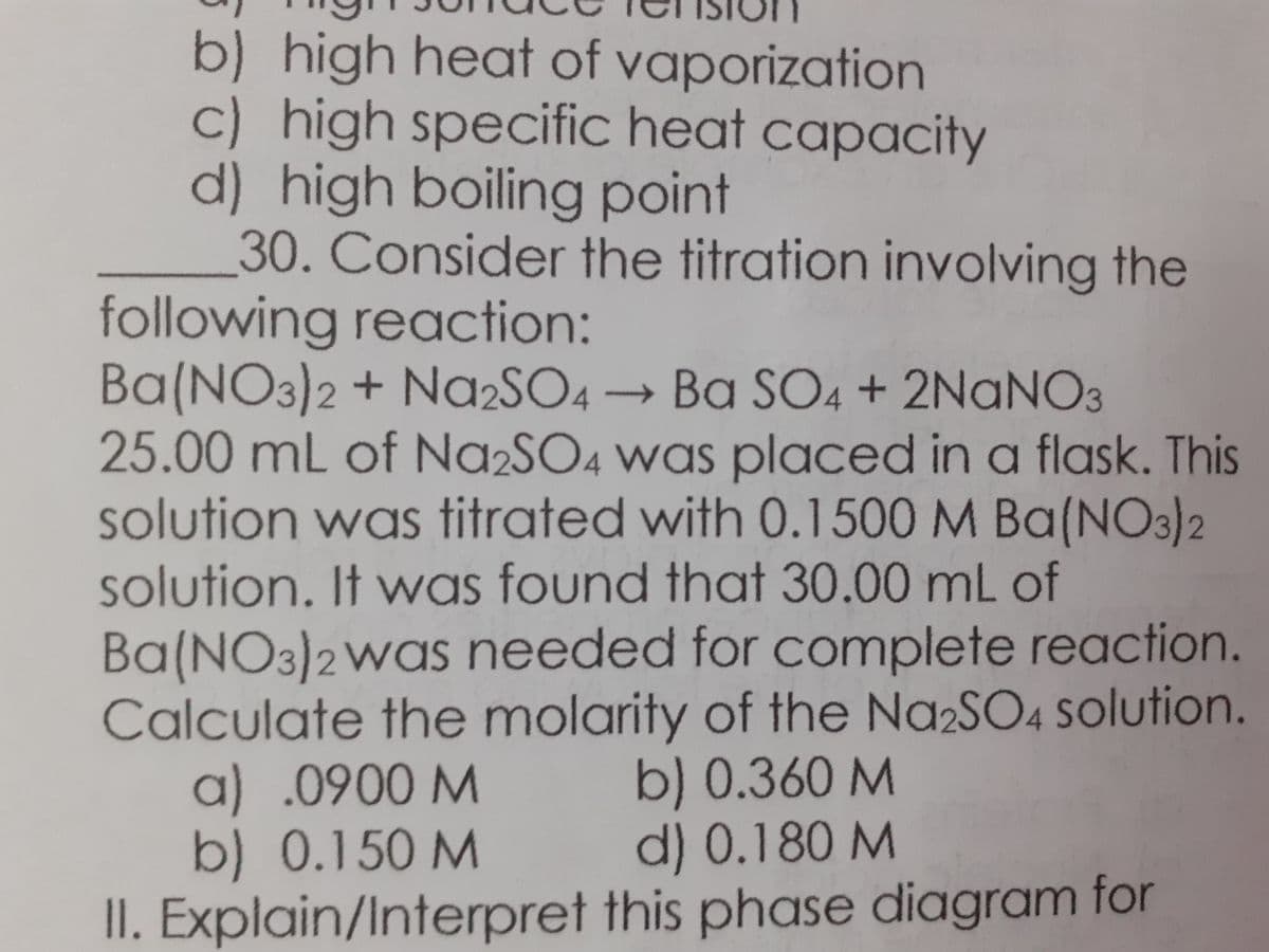 b) high heat of vaporization
c) high specific heat capacity
d) high boiling point
30. Consider the titration involving the
following reaction:
Ba(NO3)2 + NA2SO4 → Ba SO4 + 2NANO3
25.00 mL of Na2SO4 was placed in a flask. This
solution was titrated with 0.1500 M Ba(NO3)2
solution. It was found that 30.00 mL of
Ba(NO3)2Was needed for complete reaction.
Calculate the molarity of the Na2SO4 solution.
a) .0900 M
b) 0.150 M
II. Explain/Interpret this phase diagram for
b) 0.360 M
d) 0.180 M
