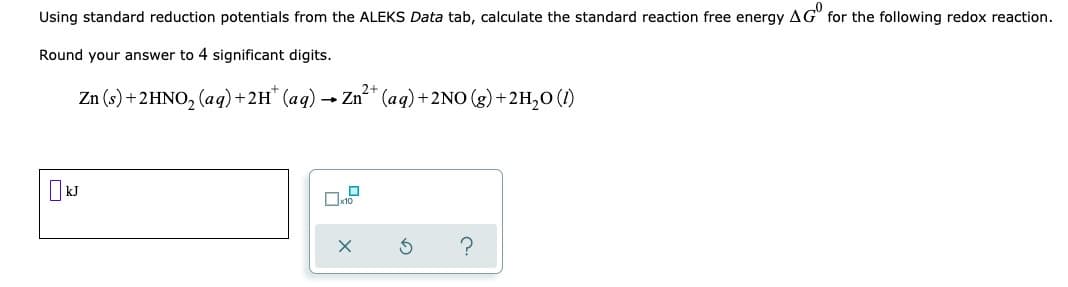 Using standard reduction potentials from the ALEKS Data tab, calculate the standard reaction free energy AG for the following redox reaction.
Round your answer to 4 significant digits.
2+
Zn (s) + 2HNO₂ (aq) + 2H+ (aq)
Zn²+ (aq) + 2NO(g) + 2H₂O (1)
-
kJ
☐
?