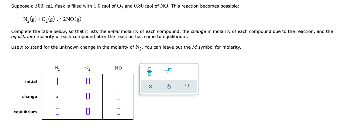 Suppose a 500. mL flask is filled with 1.0 mol of O₂ and 0.80 mol of NO. This reaction becomes possible:
N₂(g) + O₂(g) = → 2NO(g)
Complete the table below, so that it lists the initial molarity of each compound, the change in molarity of each compound due to the reaction, and the
equilibrium molarity of each compound after the reaction has come to equilibrium.
Use x to stand for the unknown change in the molarity of N₂. You can leave out the M symbol for molarity.
N₂
0₂
NO
initial
1
?
change
x
equilibrium
00
52
X