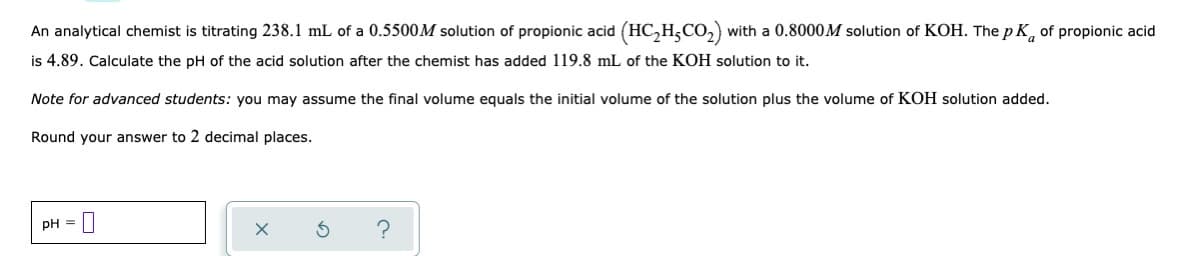 An
analytical chemist is titrating 238.1 mL of a 0.5500M solution of propionic acid (HC₂H₂CO₂) with a 0.8000M solution of KOH. The pK of propionic acid
is 4.89. Calculate the pH of the acid solution after the chemist has added 119.8 mL of the KOH solution to it.
Note for advanced students: you may assume the final volume equals the initial volume of the solution plus the volume of KOH solution added.
Round your answer to 2 decimal places.
pH =
X
S
?