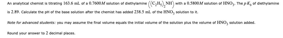 An analytical chemist is titrating 163.6 mL of a 0.7600M solution of diethylamine ((C₂H₂)₂NH)
NH) with a 0.5800M solution of HNO3. The pK, of diethylamine
is 2.89. Calculate the pH of the base solution after the chemist has added 238.5 mL of the HNO3 solution to it.
Note for advanced students: you may assume the final volume equals the initial volume of the solution plus the volume of HNO3 solution added.
Round your answer to 2 decimal places.