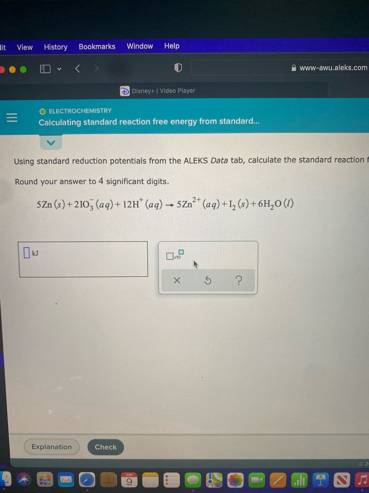 Bookmarks
Window Help
www-awu.aleks.com
Disney+ | Video Player
O ELECTROCHEMISTRY
Calculating standard reaction free energy from standard...
Using standard reduction potentials from the ALEKS Data tab, calculate the standard reaction f
Round your answer to 4 significant digits.
2+
5 Zn (s) + 2103 (aq) + 12H* (aq) → 5Zn²+ (aq) + 1₂ (s) + 6H₂O (1)
2
kJ
x10
Explanation
dit View History
|||
200
Check
JUN
9
X
S
C.
2.
NAINE