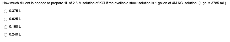 How much diluent is needed to prepare 1L of 2.5 M solution of KCI if the available stock solution is 1 gallon of 4M KCI solution. (1 gal = 3785 mL)
0.375 L
0.625 L
0.160 L
O 0.240 L
