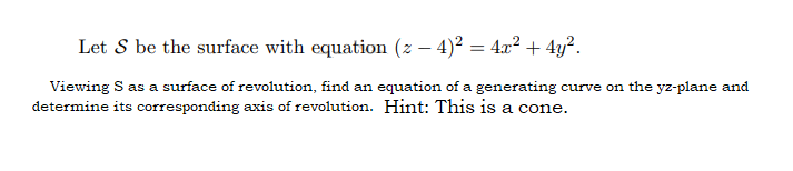 Let S be the surface with equation (z − 4)² = 4x² + 4y².
Viewing S as a surface of revolution, find an equation of a generating curve on the yz-plane and
determine its corresponding axis of revolution. Hint: This is a cone.