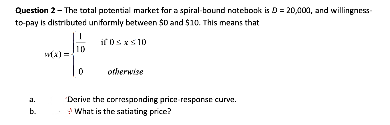 Question 2 - The total potential market for a spiral-bound notebook is D = 20,000, and willingness-
to-pay is distributed uniformly between $0 and $10. This means that
1
if 0 <x<10
10
w(x) =
otherwise
Derive the corresponding price-response curve.
What is the satiating price?
a.
b.
