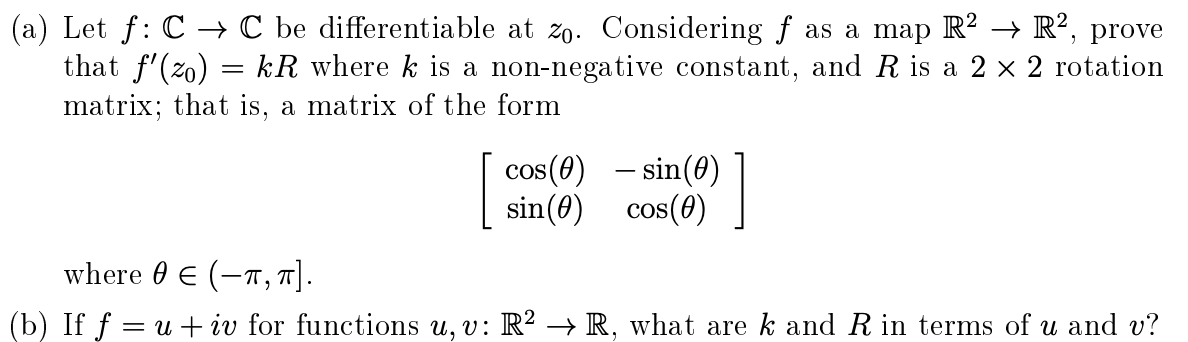 Let f: C → C be differentiable at zo. Considering f as a map R? –→ R², prove
that f'(zo) = kR where k is a non-negative constant, and R is a 2 x 2 rotation
matrix; that is, a matrix of the form
cos(4) - sin(0) ]
– sin(0)
sin(0) cos(0)
where 0 E (-T , T].
If f = u + iv for functions u, v: R² → R, what are k and R in terms of u and v?
