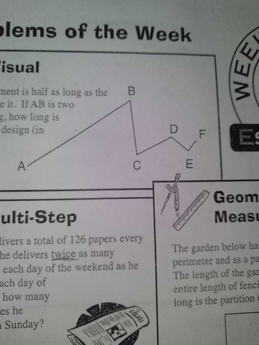 olems of the Week
"isual
ment is half as long as the
e it. If AB is two
g, how long is
design (in
D
F
A-
C
E
Geom
ulti-Step
Measu
livers a total of 126 papers every
he delivers twice as many
each day of the weekend as he
ach day of
The garden below has
perimeter and as a pa
The length of the gar
entire length of fenci
long is the partition
how many
es he
aSunday?
ududulululndmbn
mWEE
LL

