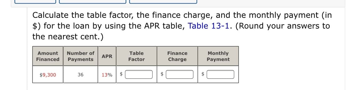 Calculate the table factor, the finance charge, and the monthly payment (in
$) for the loan by using the APR table, Table 13-1. (Round your answers to
the nearest cent.)
Number of
Table
Finance
Monthly
Payment
Amount
APR
Financed
Payments
Factor
Charge
$9,300
36
13%
$
$
$

