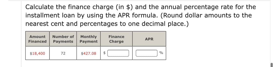 Calculate the finance charge (in $) and the annual percentage rate for the
installment loan by using the APR formula. (Round dollar amounts to the
nearest cent and percentages to one decimal place.)
Amount
Number of
Finance
Monthly
Payment
APR
Financed
Payments
Charge
$18,400
72
$427.08
%
