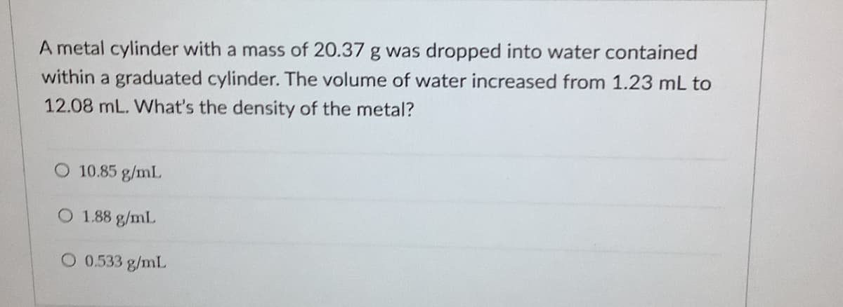 A metal cylinder with a mass of 20.37 g was dropped into water contained
within a graduated cylinder. The volume of water increased from 1.23 mL to
12.08 mL. What's the density of the metal?
O 10.85 g/mL
O 1.88 g/mL
O 0.533 g/mL
