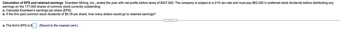 Calculation of EPS and retained earnings Everdeen Mining, Inc., ended the year with net profits before taxes of $427,000. The company is subject to a 21% tax rate and must pay $63,300 in preferred stock dividends before distributing any
earnings on the 177,000 shares of common stock currently outstanding.
a. Calculate Everdeen's earnings per share (EPS).
b. If the firm paid common stock dividends of $0.78 per share, how many dollars would go to retained earnings?
.....
a. The firm's EPS is $
(Round to the nearest cent.)
