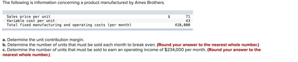 The following is information concerning a product manufactured by Ames Brothers.
Sales price per unit
Variable cost per unit
Total fixed manufacturing and operating costs (per month)
71
43
410,000
a. Determine the unit contribution margin.
b. Determine the number of units that must be sold each month to break even. (Round your answer to the nearest whole number.)
c. Determine the number of units that must be sold to earn an operating income of $234,000 per month. (Round your answer to the
nearest whole number.)
