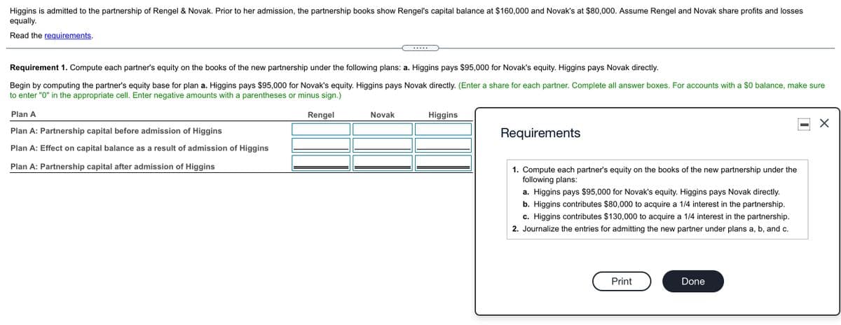 Higgins is admitted to the partnership of Rengel & Novak. Prior to her admission, the partnership books show Rengel's capital balance at $160,000 and Novak's at $80,000. Assume Rengel and Novak share profits and losses
equally.
Read the requirements.
.... .
Requirement 1. Compute each partner's equity on the books of the new partnership under the following plans: a. Higgins pays $95,000 for Novak's equity. Higgins pays Novak directly.
Begin by computing the partner's equity base for plan a. Higgins pays $95,000 for Novak's equity. Higgins pays Novak directly. (Enter a share for each partner. Complete all answer boxes. For accounts with a $0 balance, make sure
to enter "0" in the appropriate cell. Enter negative amounts with a parentheses or minus sign.)
Plan A
Rengel
Novak
Higgins
Plan A: Partnership capital before admission of Higgins
Requirements
Plan A: Effect on capital balance as a result of admission of Higgins
Plan A: Partnership capital after admission of Higgins
1. Compute each partner's equity on the books of the new partnership under the
following plans:
a. Higgins pays $95,000 for Novak's equity. Higgins pays Novak directly.
b. Higgins contributes $80,000 to acquire a 1/4 interest in the partnership.
c. Higgins contributes $130,000 to acquire a 1/4 interest in the partnership.
2. Journalize the entries for admitting the new partner under plans a, b, and c.
Print
Done
