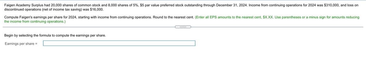 Faigen Academy Surplus had 20,000 shares of common stock and 8,000 shares of 5%, $5 par value preferred stock outstanding through December 31, 2024. Income from continuing operations for 2024 was $310,000, and loss on
discontinued operations (net of income tax saving) was $16,000.
Compute Faigen's earnings per share for 2024, starting with income from continuing operations. Round to the nearest cent. (Enter all EPS amounts to the nearest cent, $X.XX. Use parentheses or a minus sign for amounts reducing
the income from continuing operations.)
.....
Begin by selecting the formula to compute the earnings per share.
Earnings per share =
