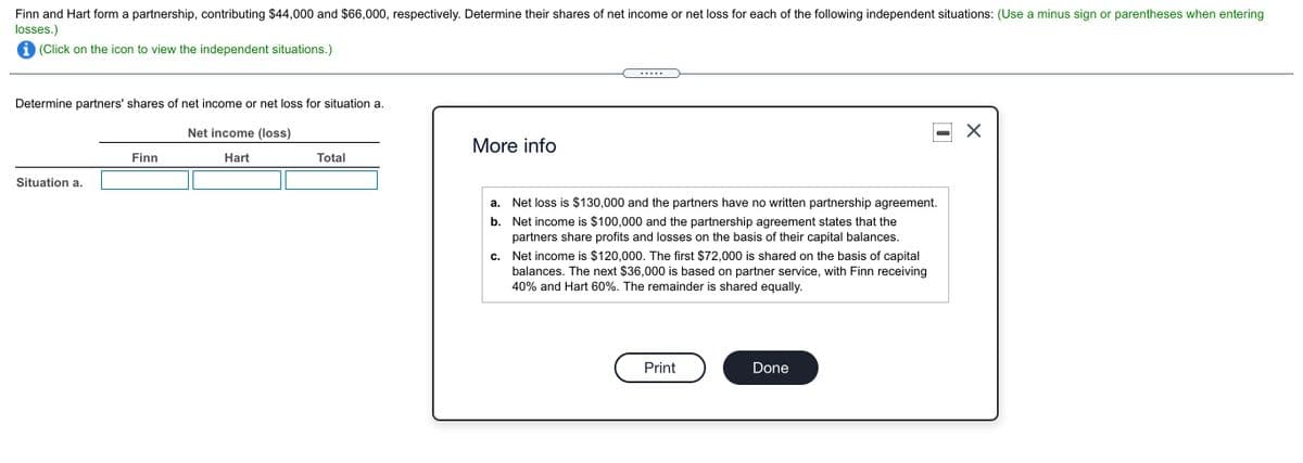 Finn and Hart form a partnership, contributing $44,000 and $66,000, respectively. Determine their shares of net income or net loss for each of the following independent situations: (Use a minus sign or parentheses when entering
losses.)
i (Click on the icon to view the independent situations.)
.....
Determine partners' shares of net income or net loss for situation a.
Net income (loss)
More info
Finn
Hart
Total
Situation a.
а.
Net loss is $130,000 and the partners have no written partnership agreement.
b. Net income is $100,000 and the partnership agreement states that the
partners share profits and losses on the basis of their capital balances.
Net income is $120,000. The first $72,000 is shared on the basis of capital
balances. The next $36,000 is based on partner service, with Finn receiving
40% and Hart 60%. The remainder is shared equally.
с.
Print
Done
