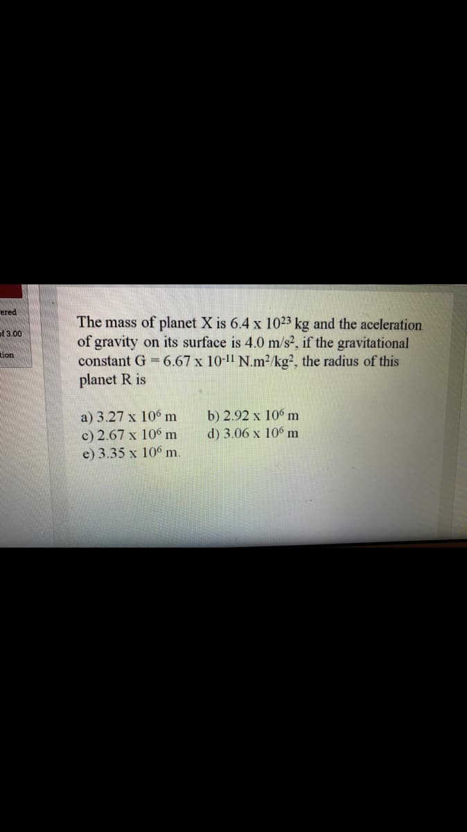 ered
The mass of planet X is 6.4 x 1023 kg and the aceleration
of gravity on its surface is 4.0 m/s², if the gravitational
constant G = 6.67 x 10-11 N.m²/kg?, the radius of this
planet R is
of 3.00
tion
b) 2.92 x 10 m
d) 3.06 x 106 m
a) 3.27 x 106 m
c) 2.67 x 10° m
e) 3.35 x 106 m.
