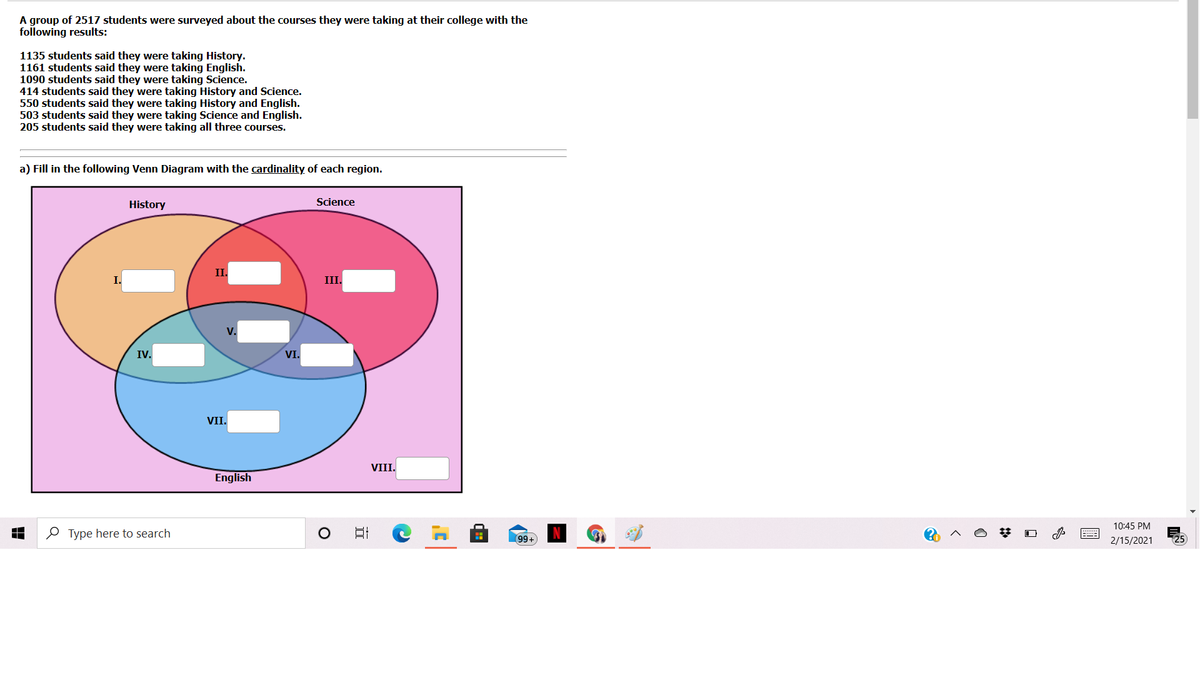 A group of 2517 students were surveyed about the courses they were taking at their college with the
following results:
1135 students said they were taking History.
1161 students said they were taking English.
1090 students said they were taking Science.
414 students said they were taking History and Science.
550 students said they were taking History and English.
503 students said they were taking Science and English.
205 students said they were taking all three courses.
a) Fill in the following Venn Diagram with the cardinality of each region.
History
Science
II.
III.
V.
IV.
VI.
VII.
VIII.
English
10:45 PM
O Type here to search
99+
2/15/2021
25
