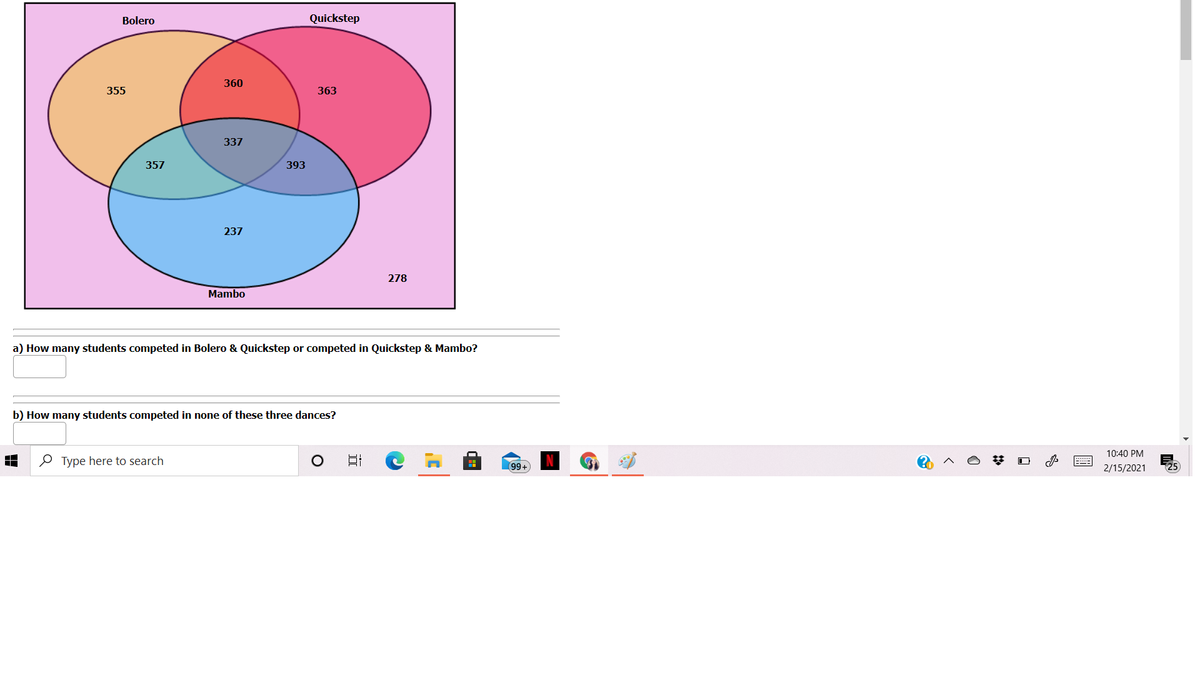Bolero
Quickstep
360
355
363
337
357
393
237
278
Mambo
a) How many students competed in Bolero & Quickstep or competed in Quickstep & Mambo?
b) How many students competed in none of these three dances?
10:40 PM
O Type here to search
99+
2/15/2021
25
