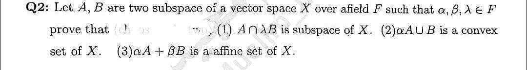 Q2: Let A, B are two subspace of a vector space X over afield F such that a, B, XE F
prove that has
AnλB
is
subspace of X. (2)aAUB is a convex
set of X. (3) αA + BB: D
a affine set of X.