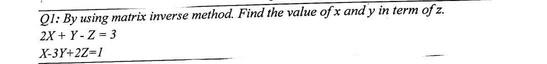 Q1: By using matrix inverse method. Find the value of x and y in term of z.
2X + Y-Z = 3
X-3Y+2Z=1