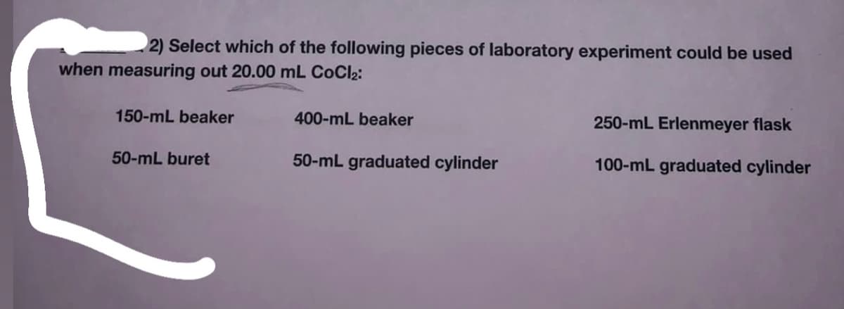 2) Select which of the following pieces of laboratory experiment could be used
when measuring out 20.00 mL CoCl2:
150-mL beaker
400-mL beaker
250-mL Erlenmeyer flask
50-mL buret
50-mL graduated cylinder
100-mL graduated cylinder
