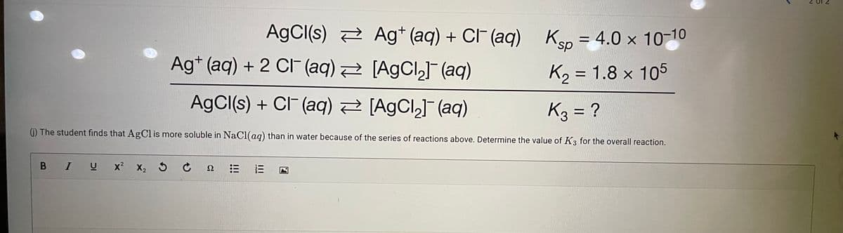 AgCl(s) 2 Ag+ (aq) + CI- (aq) Ken = 4.0 x 10-10
ds.
Ag* (aq) + 2 CIF (aq) 2 [AgCl,] (aq)
K2 = 1.8 x 105
AgCl(s) + CIF (aq) [AgCl,]¯ (aq)
K3 = ?
(i) The student finds that AgCl is more soluble in NaCI(aq) than in water because of the series of reactions above. Determine the value of K3 for the overall reaction.
В I U
x2
X2 5
Ω
II
