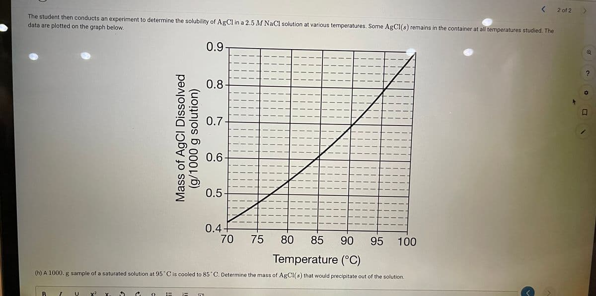 2 of 2
The student then conducts an experiment to determine the solubility of AgCl in a 2.5 M NaCl solution at various temperatures. Some AgCl(s) remains in the container at all temperatures studied. The
data are plotted on the graph below.
0.9
0.8
0.7
0.6
0.5-
0.4+
70
75
80
85
90
95 100
Temperature (°C)
(h) A 1000. g sample of a saturated solution at 95° C is cooled to 85°C. Determine the mass of AgCl(s) that would precipitate out of the solution.
B
U
x2
X.
Mass of AgCl Dissolved
solution)
