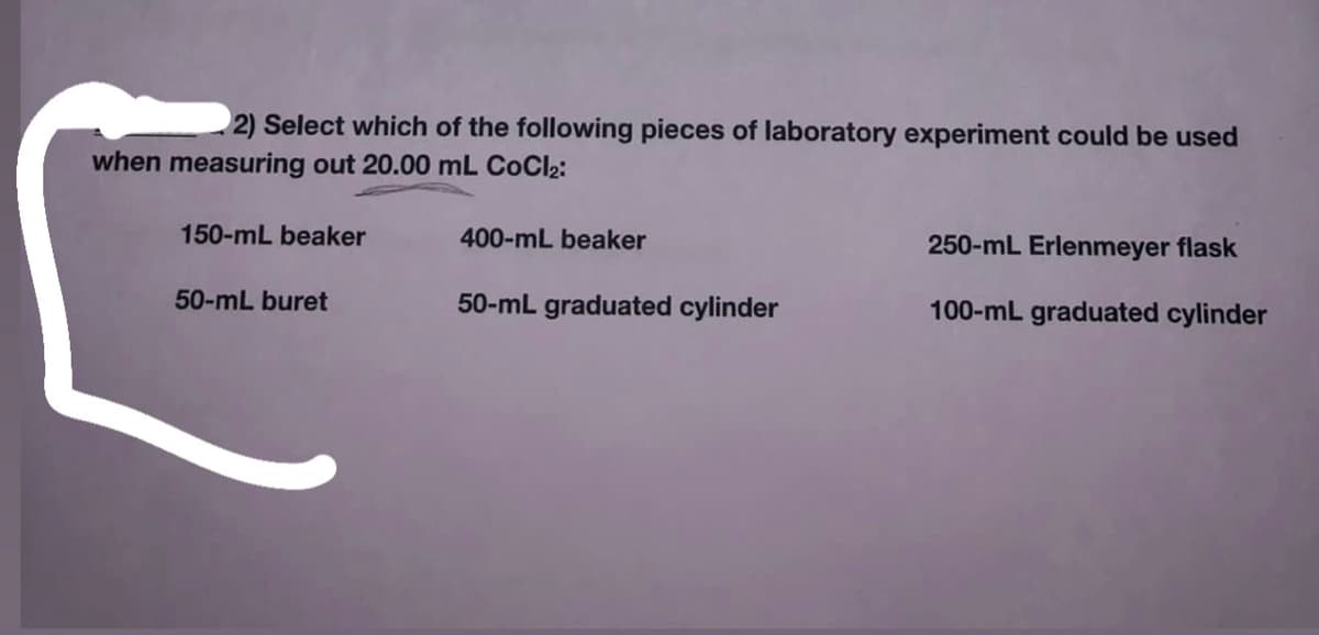 2) Select which of the following pieces of laboratory experiment could be used
when measuring out 20.00 mL CoCl2:
150-mL beaker
400-mL beaker
250-mL Erlenmeyer flask
50-mL buret
50-mL graduated cylinder
100-mL graduated cylinder
