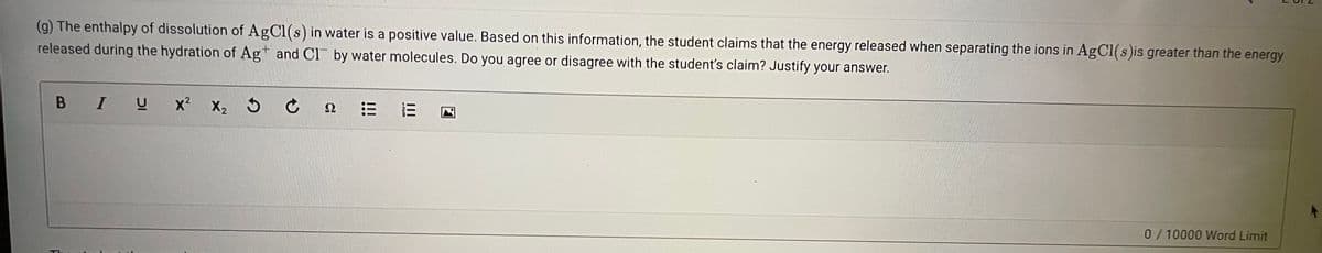 (g) The enthalpy of dissolution of AgCl(s) in water is a positive value. Based on this information, the student claims that the energy released when separating the ions in AgCl(s)is greater than the energy
released during the hydration of Ag+ and Cl by water molecules. Do you agree or disagree with the student's claim? Justify your answer.
B IU
x? X2 5 ¢ 2
三
0/10000 Word Limit
II
