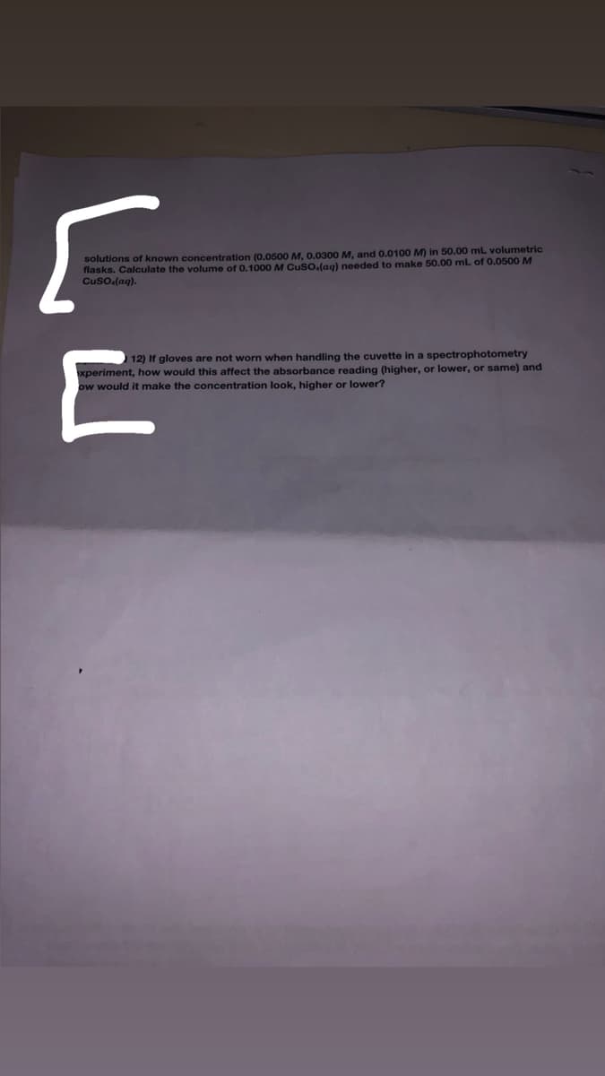 solutions of known concentration (0..0500 M. 0.0300 M, and 0.0100 M) in 50.00 mL volumetric
flasks. Calculate the volume of 0.1000 M Cuso.(ag) needed to make 50.00 ml of 0.0500 M
Cuso.(aq).
12) If gloves are not worn when handling the cuvette in a spectrophotometry
xperiment, how would this affect the absorbance reading (higher, or lower, or same) and
ow would it make the concentration look, higher or lower?
