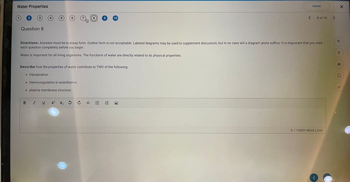 Water Properties
Submit
3
4
5
6.
7
9.
10
8 of 10
Question 8
Directions: Answers must be in essay form. Outline form is not acceptable. Labeled diagrams may be used to supplement discussion, but in no case will a diagram alone suffice. It is important that you read
each question completely before you begin.
Water is important for all living organisms. The functions of water are directly related to its physical properties.
Describe how the properties of water contribute to TWO of the following.
• transpiration
• thermoregulation in endotherms
plasma membrane structure
B IU
x? X2
Ω
0/10000 Word Limit
II
!!!
