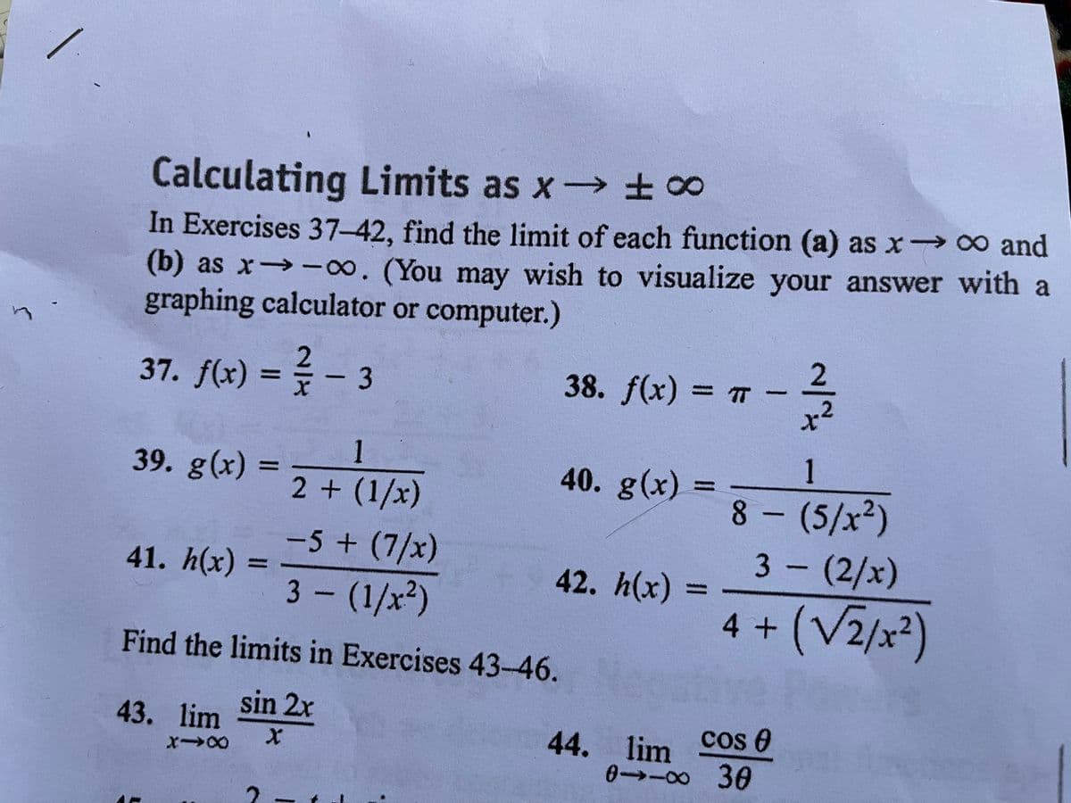Calculating Limits as x ±∞
In Exercises 37-42, find the limit of each function (a) as x 0 and
(b) as x→-8. (You may wish to visualize your answer with a
graphing calculator or computer.)
2.
38. f(x) = T
2
37. f(x) = - 3
%3D
1
1
39. g(x):
40. g(x)
%3D
%3D
2 + (1/x)
8- (5/x²)
-5+(7/x)
3- (2/x)
41. h(x) :
42. h(x) :
%3D
3- (1/x2)
4 +
Find the limits in Exercises 43-46.
43. lim Sin 2x
cos 0
44. lim
0→-8 30
1
