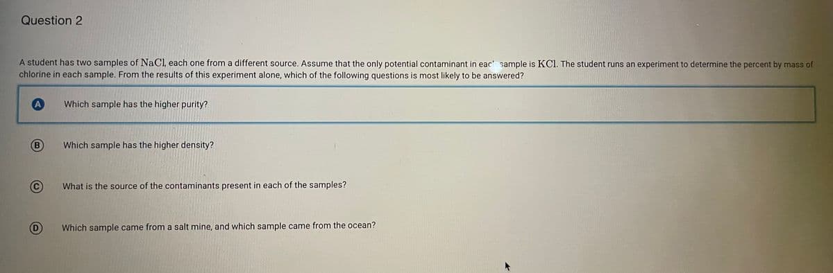 Question 2
A student has two samples of NaCl, each one from a different source. Assume that the only potential contaminant in eac sample is KCl. The student runs an experiment to determine the percent by mass of
chlorine in each sample. From the results of this experiment alone, which of the following questions is most likely to be answered?
Which sample has the higher purity?
B
Which sample has the higher density?
What is the source of the contaminants present in each of the samples?
(D)
Which sample came from a salt mine, and which sample came from the ocean?
