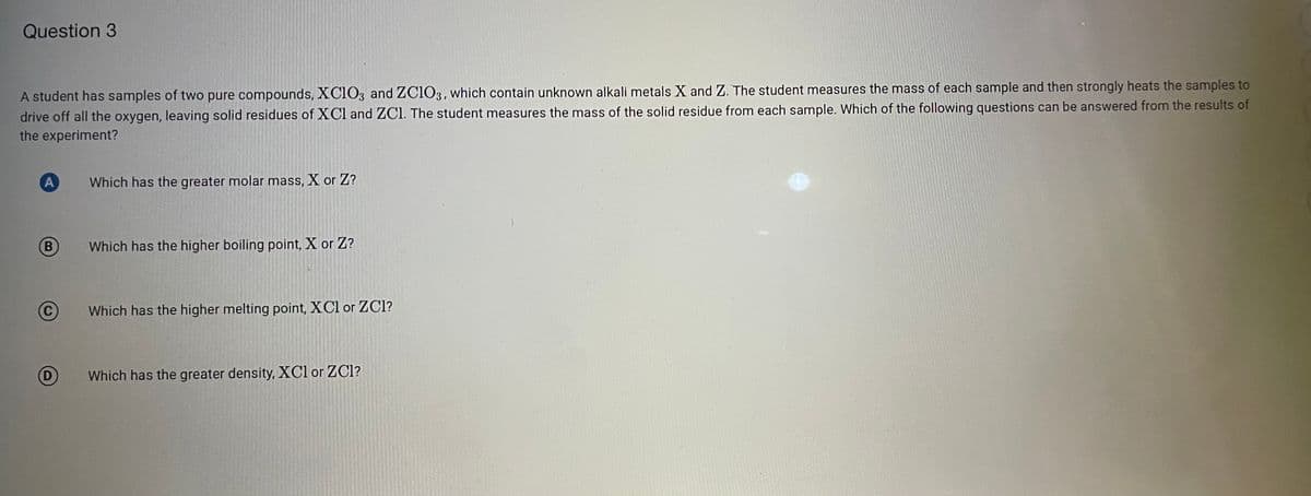 Question 3
A student has samples of two pure compounds, XC1O3 and ZC103, which contain unknown alkali metals X and Z. The student measures the mass of each sample and then strongly heats the samples to
drive off all the oxygen, leaving solid residues of XCl and ZCl. The student measures the mass of the solid residue from each sample. Which of the following questions can be answered from the results of
the experiment?
Which has the greater molar mass, X or Z?
(B
Which has the higher boiling point, X or Z?
Which has the higher melting point, XCl or ZCl?
(D
Which has the greater density, XCl or ZCl?
