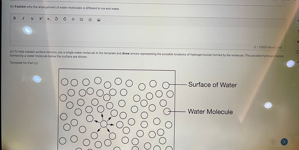 (b) Explain why the arrangement of water molecules is different in ice and water.
В I U
x? X2 5 C
Ω
0/10000 Word Limit
(c) To help explain surface tension, use a single water molecule in the template and draw arrows representing the possible locations of hydrogen bonds formed by the molecule. The possible hydrogen bonds
formed by a water molecule below the surface are shown.
Template for Part (c)
00
Surface of Water
OC
Water Molecule
!!!
