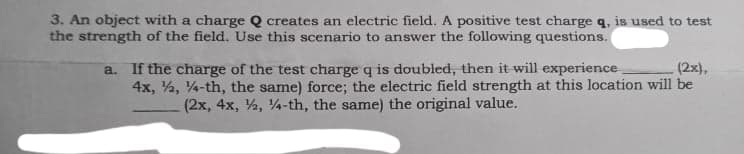 3. An object with a charge Q creates an electric field. A positive test charge q, is used to test
the strength of the field. Use this scenario to answer the following questions.
a. If the charge of the test charge q is doubled, then it will experience
4x, %, 4-th, the same) force; the electric field strength at this location will be
(2x, 4x, %, 4-th, the same) the original value.
(2x),
