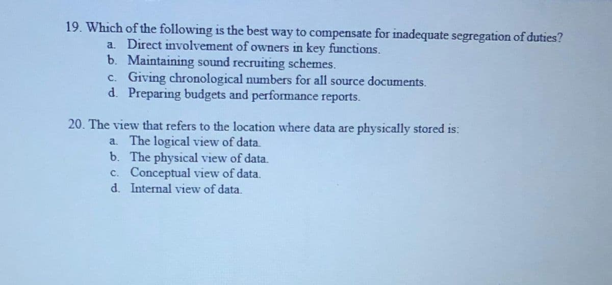 19. Which of the following is the best way to compensate for inadequate segregation of duties?
a. Direct involvement of owners in key functions.
b. Maintaining sound recruiting schemes.
c. Giving chronological numbers for all source documents.
d. Preparing budgets and performance reports.
20. The view that refers to the location where data are physically stored is:
a. The logical view of data.
b. The physical view of data.
c. Conceptual view of data.
d. Internal view of data.
