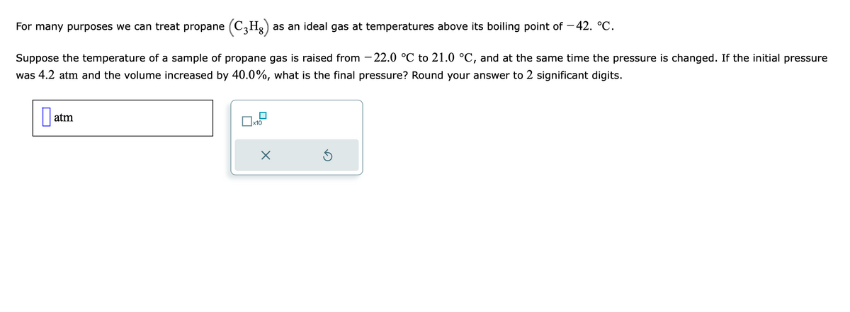 For many purposes we can treat propane (C₂H₂) as an ideal gas at temperatures above its boiling point of −42. °℃.
Suppose the temperature of a sample of propane gas is raised from -22.0 °C to 21.0 °C, and at the same time the pressure is changed. If the initial pressure
was 4.2 atm and the volume increased by 40.0%, what is the final pressure? Round your answer to 2 significant digits.
atm
x10
5