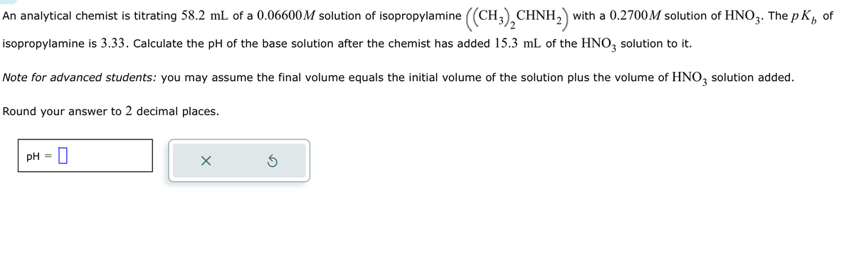 An analytical chemist is titrating 58.2 mL of a 0.06600M solution of isopropylamine ((CH3)₂CHNH₂) with a 0.2700M solution of HNO3. The pK² of
isopropylamine is 3.33. Calculate the pH of the base solution after the chemist has added 15.3 mL of the HNO3 solution to it.
Note for advanced students: you may assume the final volume equals the initial volume of the solution plus the volume of HNO3 solution added.
Round your answer to 2 decimal places.
pH =
X
Ś