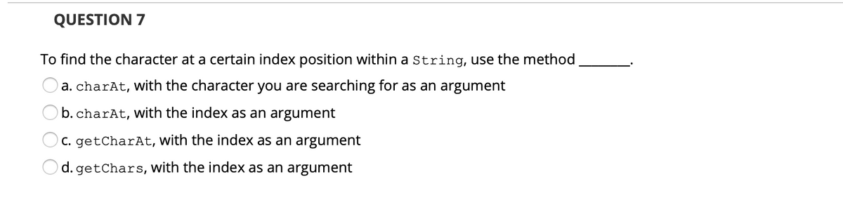 QUESTION 7
To find the character at a certain index position within a String, use the method
Oa. charAt, Wwith the character you are searching for as an argument
b. charAt, with the index as an argument
C. getCharAt, with the index as an argument
d. getChars, with the index as an argument
